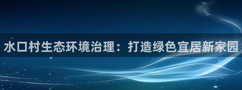 凯发就来凯发天生赢家一触即发|水口村生态环境治理：打造绿色宜居新家园